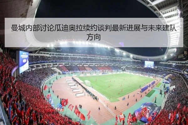 曼城内部讨论瓜迪奥拉续约谈判最新进展与未来建队方向