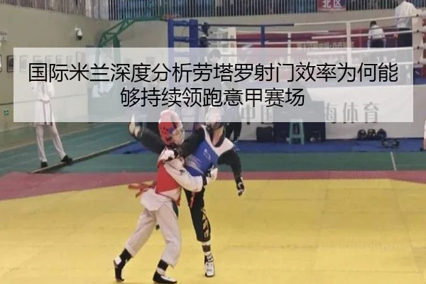 国际米兰深度分析劳塔罗射门效率为何能够持续领跑意甲赛场